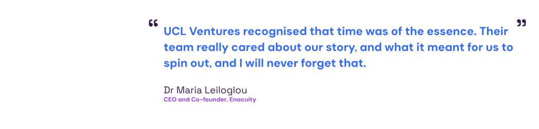 Quote from Maria Leiloglou: UCL Ventures recognised that time was of the essence. Their team really cared about our story, and what it meant for us to spin out, and I will never forget that.